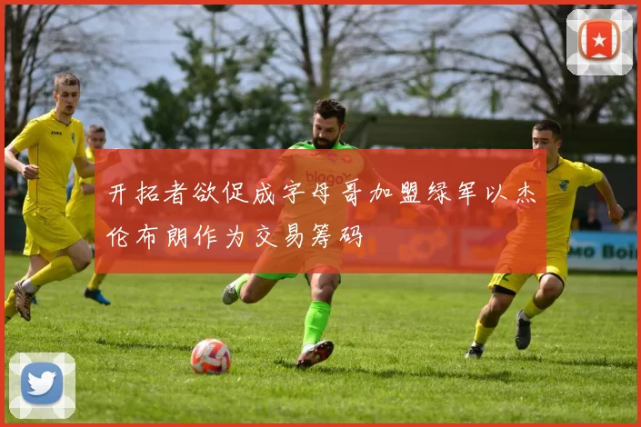 开拓者欲促成字母哥加盟绿军以杰伦布朗作为交易筹码