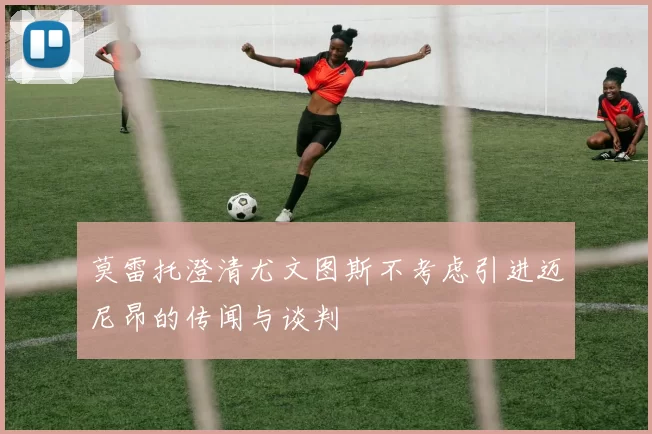 莫雷托澄清尤文图斯不考虑引进迈尼昂的传闻与谈判