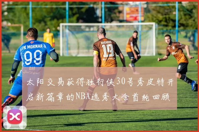 太阳交易获得独行侠30号秀皮特开启新篇章的NBA选秀大会首轮回顾