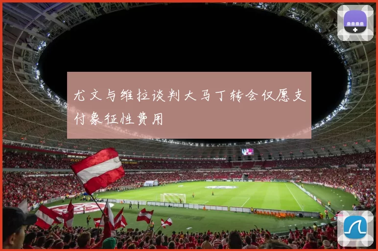 尤文与维拉谈判大马丁转会仅愿支付象征性费用