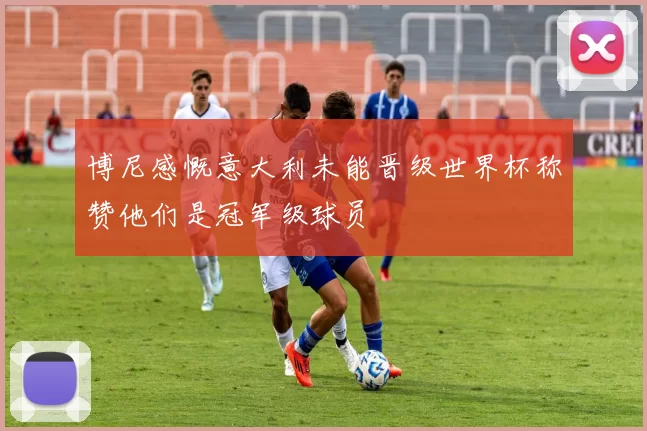 博尼感慨意大利未能晋级世界杯称赞他们是冠军级球员