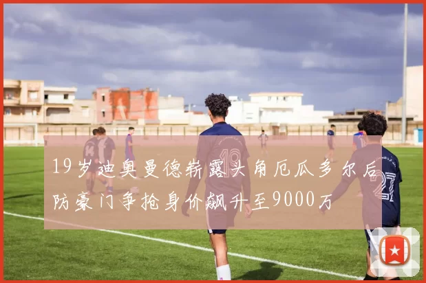 19岁迪奥曼德崭露头角厄瓜多尔后防豪门争抢身价飙升至9000万