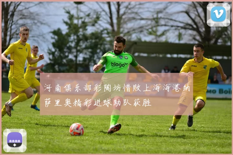 河南俱乐部彩陶坊惜败上海海港纳萨里奥精彩进球助队获胜