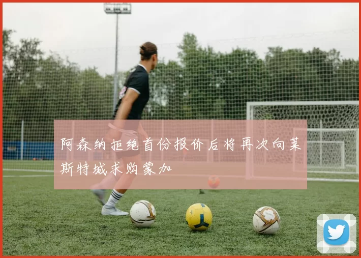阿森纳拒绝首份报价后将再次向莱斯特城求购蒙加