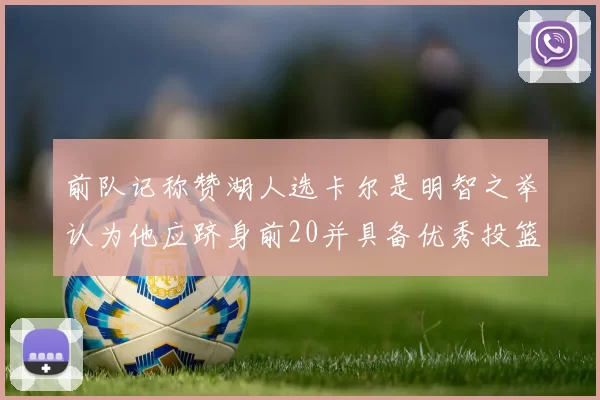 前队记称赞湖人选卡尔是明智之举认为他应跻身前20并具备优秀投篮和防守能力