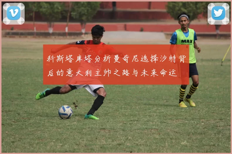 科斯塔库塔分析曼奇尼选择沙特背后的意大利主帅之路与未来命运