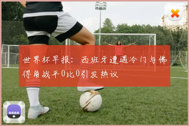 世界杯早报：西班牙遭遇冷门与佛得角战平0比0引发热议