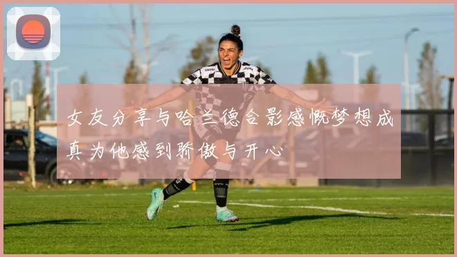 女友分享与哈兰德合影感慨梦想成真为他感到骄傲与开心