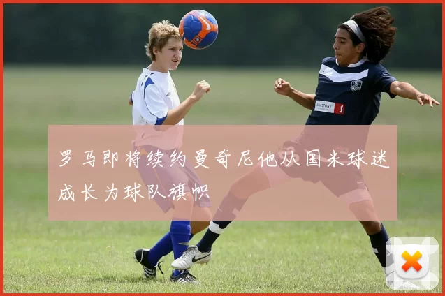 罗马即将续约曼奇尼他从国米球迷成长为球队旗帜
