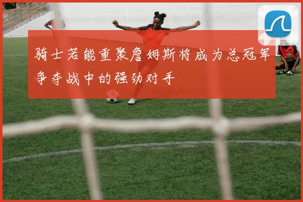骑士若能重聚詹姆斯将成为总冠军争夺战中的强劲对手