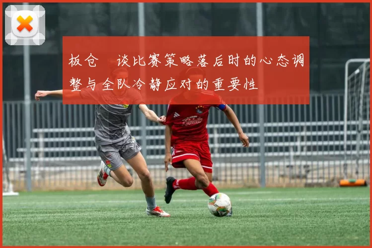 板仓滉谈比赛策略落后时的心态调整与全队冷静应对的重要性